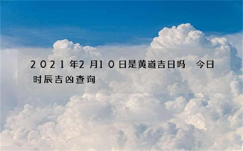 2021年2月10日是黄道吉日吗 今日时辰吉凶查询